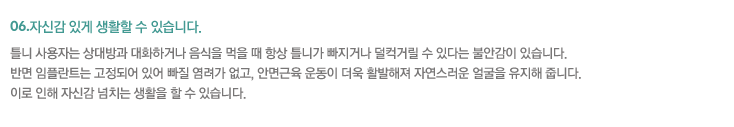 06.자신감 있게 생활할 수 있습니다.
틀니 사용자는 상대방과 대화하거나 음식을 먹을 때 항상 틀니가 빠지거나 덜컥거릴 수 있다는 불안감이 있습니다.
반면 임플란트는 고정되어 있어 빠질 염려가 없고, 안면근육 운동이 더욱 활발해져 자연스러운 얼굴을 유지해 줍니다. 
이로 인해 자신감 넘치는 생활을 할 수 있습니다. 