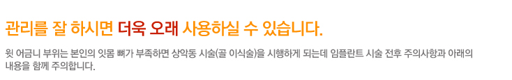 관리를 잘 하시면 더욱 오래 사용하실 수 있습니다.
	 윗 어금니 부위는 본인의 잇몸 뼈가 부족하면 상악동 시술(골 이식술)을 시행하게 되는데 임플란트 시술 전후 주의사항과 아래의 내용을 함께 주의합니다.