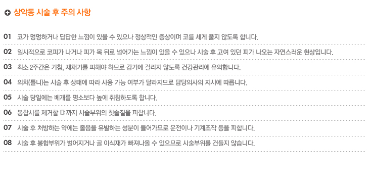 상악동 시술 후 주의 사항
1.코가 멍멍하거나 답답한 느낌이 있을 수 있으나 정상적인 증상이며 코를 세게 풀지 않도록 합니다.
2.일시적으로 코피가 나거나 피가 목 뒤로 넘어가는 느낌이 있을 수 있으나 시술 후 고여 있던 피가 나오는 자연스러운 현상입니다.
3.최소 2주간은 기침, 재채기를 피해야 하므로 감기에 걸리지 않도록 건강관리에 유의합니다.
4.의치(틀니)는 시술 후 상태에 따라 사용 가능 여부가 달라지므로 담당의사의 지시에 따릅니다.
5.시술 당일에는 베개를 평소보다 높에 취침하도록 합니다.
6.봉합시를 제거할 떄까지 시술부위의 칫솔질을 피합니다.
7.시술 후 처방하는 약에는 졸음을 유발하는 성분이 들어가므로 운전이나 기계조작 등을 피합니다.
8.시술 후 봉합부위가 벌어지거나 골 이식재가 빠져나올 수 있으므로 시술부위를 건들지 않습니다.