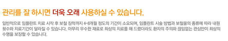 관리를 잘 하시면 더욱 오래 사용하실 수 있습니다.
	 일반적으로 임플란트 치료 시작 후 보철 장착까지 4~8개월 정도의 기간이 소요되며, 임플란트 시술 방법과 보철물의 종류에 따라 내원
횟수와 치료기간이 달라질 수 있습니다. 아무리 우수한 재료로 최상의 치료를 해 드렸더라도 환자의 주의와 끊임없는 관심만이 최상의 수명을 보장할 수 있습니다.